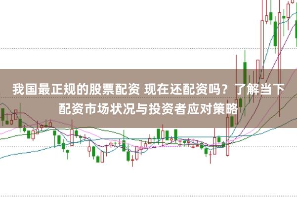 我国最正规的股票配资 现在还配资吗？了解当下配资市场状况与投资者应对策略
