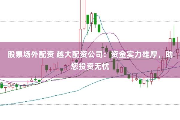 股票场外配资 越大配资公司：资金实力雄厚，助您投资无忧