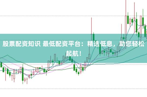 股票配资知识 最低配资平台：精选低息，助您轻松起航！