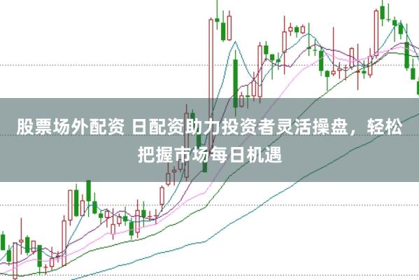 股票场外配资 日配资助力投资者灵活操盘，轻松把握市场每日机遇