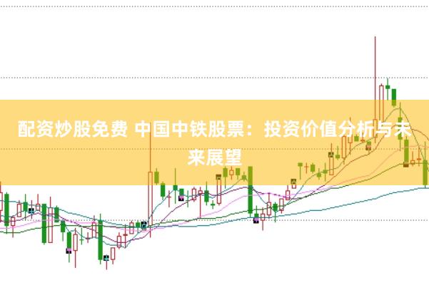 配资炒股免费 中国中铁股票：投资价值分析与未来展望