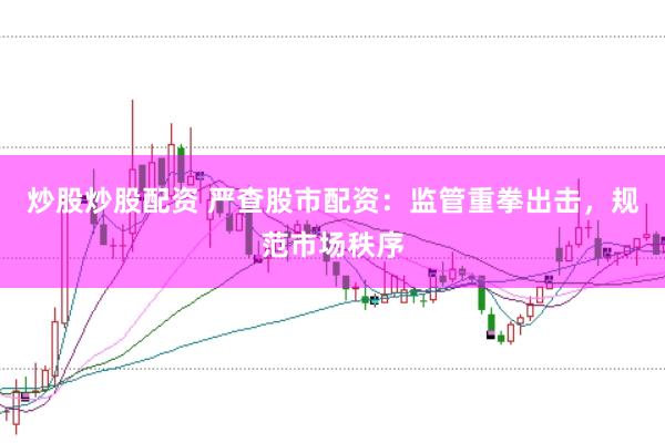 炒股炒股配资 严查股市配资：监管重拳出击，规范市场秩序
