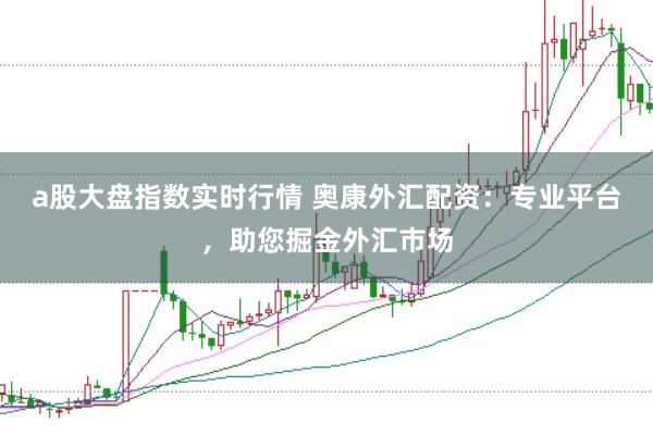a股大盘指数实时行情 奥康外汇配资：专业平台，助您掘金外汇市场