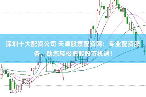深圳十大配资公司 天津股票配资网：专业配资服务，助您轻松把握股市机遇！