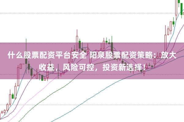 什么股票配资平台安全 阳泉股票配资策略：放大收益，风险可控，投资新选择！