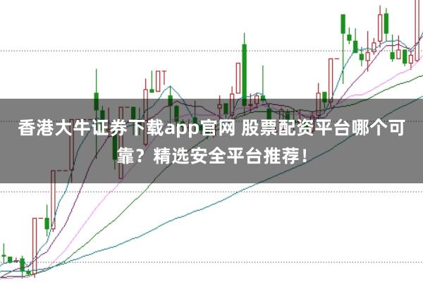 香港大牛证券下载app官网 股票配资平台哪个可靠?精选安全平台推荐!