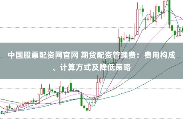 中国股票配资网官网 期货配资管理费：费用构成、计算方式及降低策略