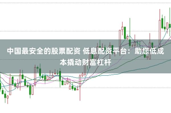 中国最安全的股票配资 低息配资平台：助您低成本撬动财富杠杆