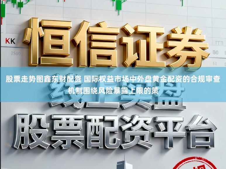 股票走势图鑫东财配资 国际权益市场中外盘黄金配资的合规审查机制围绕风险暴露上限的策