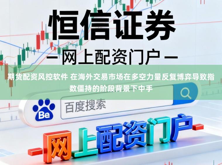 期货配资风控软件 在海外交易市场在多空力量反复博弈导致指数僵持的阶段背景下中手