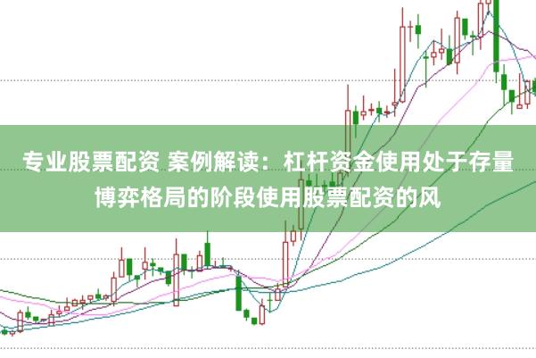 专业股票配资 案例解读：杠杆资金使用处于存量博弈格局的阶段使用股票配资的风