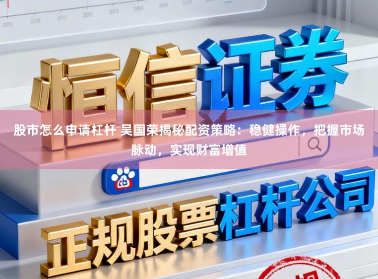 股市怎么申请杠杆 吴国荣揭秘配资策略:稳健操作,把握市场脉动,实现财富增值