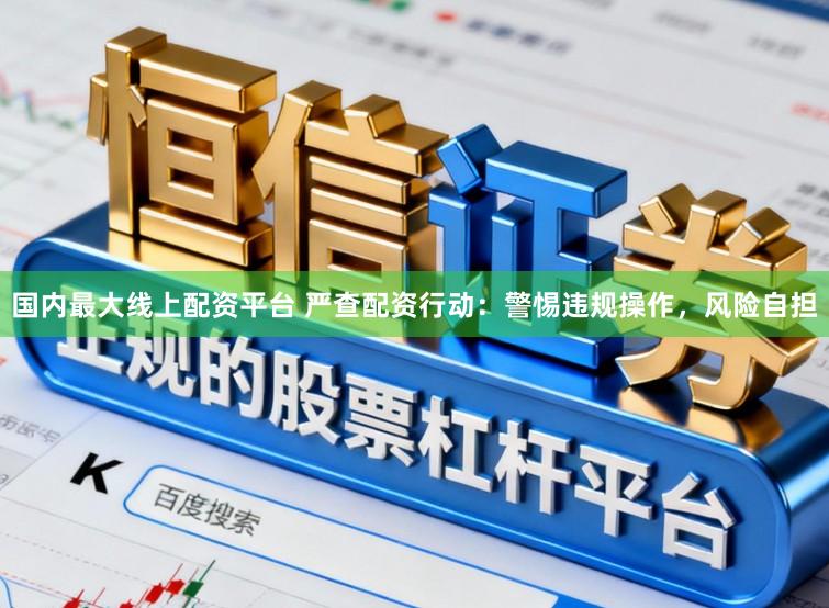 国内最大线上配资平台 严查配资行动：警惕违规操作，风险自担
