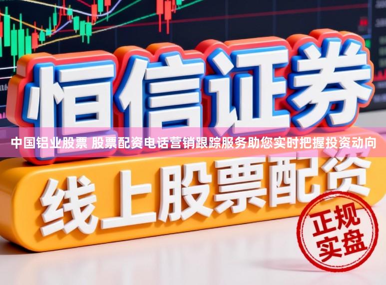 中国铝业股票 股票配资电话营销跟踪服务助您实时把握投资动向