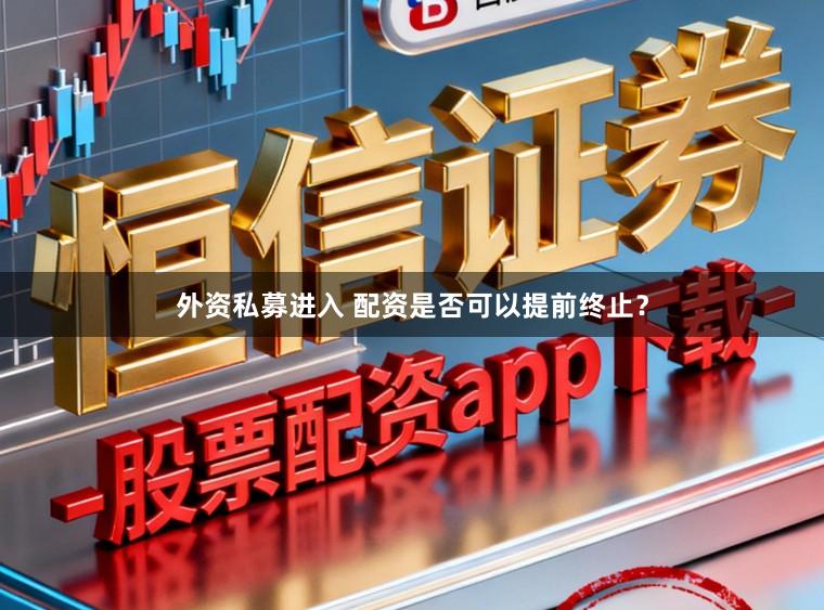 外资私募进入 配资是否可以提前终止?