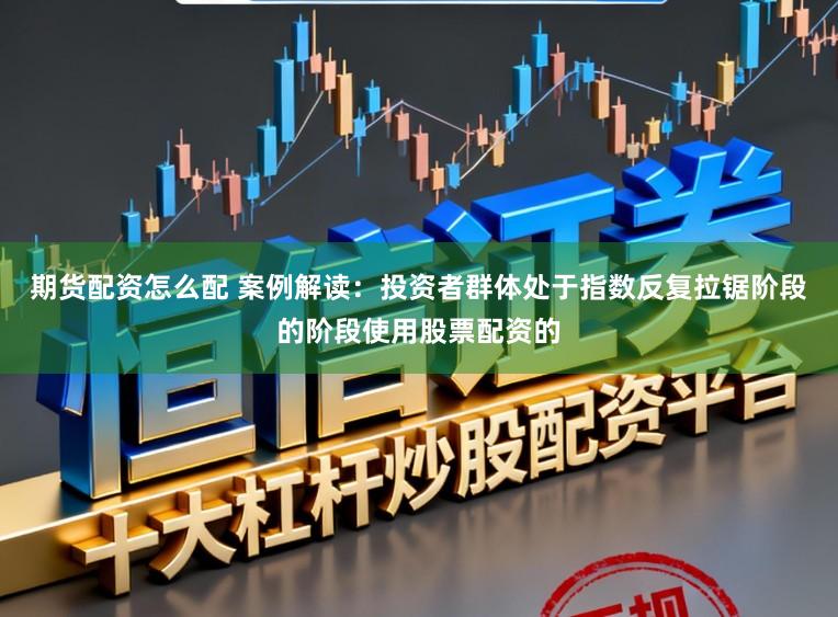期货配资怎么配 案例解读：投资者群体处于指数反复拉锯阶段的阶段使用股票配资的